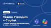 Microsoft Teams Premium + Copilot – новый уровень коммуникации и совместной работы